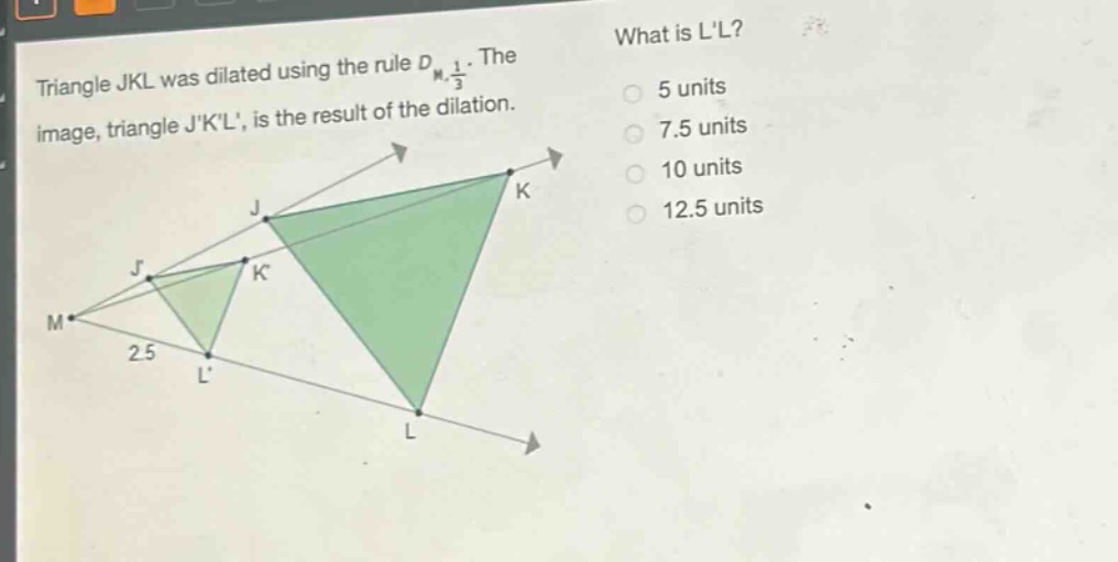 triangle jkl was dilated using the rule $d_{m,\frac{1}{3}}$. the image, triangle jkl, is the result of the dilation. what is ll? 5 units 7.5 units 10 units 12.5 units