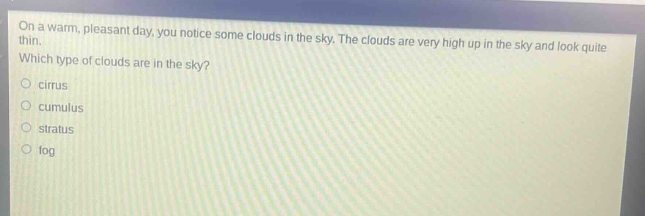on a warm, pleasant day, you notice some clouds in the sky. the clouds are very high up in the sky and look quite thin. which type of clouds are in the sky?\n○ cirrus\n○ cumulus\n○ stratus\n○ fog