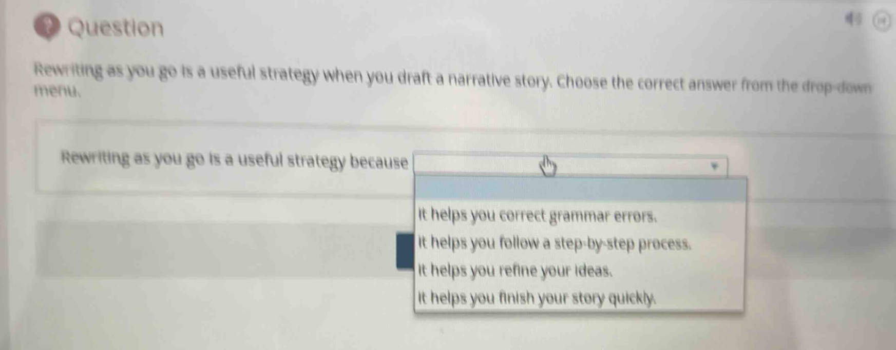 question\nrewriting as you go is a useful strategy when you draft a narrative story. choose the correct answer from the drop - down menu.\nrewriting as you go is a useful strategy because\nit helps you correct grammar errors.\nit helps you follow a step - by - step process.\nit helps you refine your ideas.\nit helps you finish your story quickly.