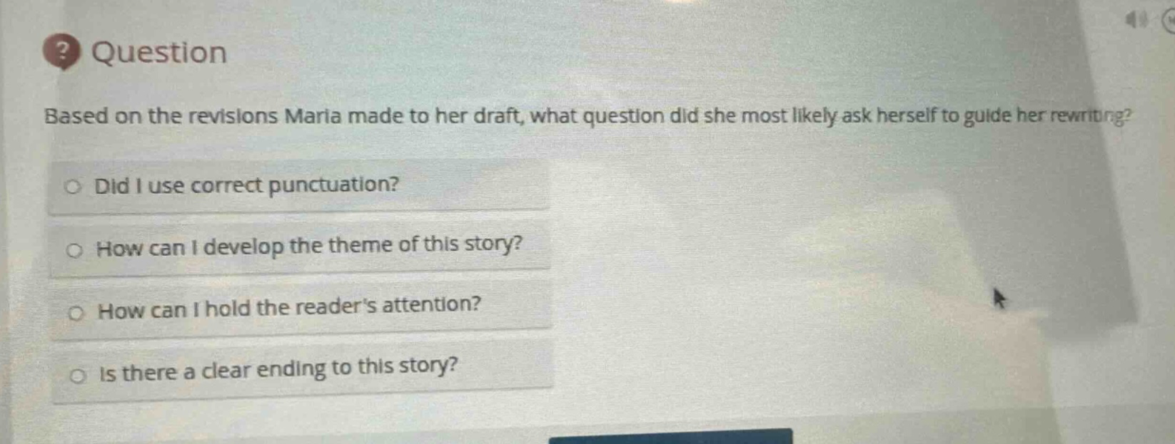 question\nbased on the revisions maria made to her draft, what question did she most likely ask herself to guide her rewriting?\ndid i use correct punctuation?\nhow can i develop the theme of this story?\nhow can i hold the readers attention?\nis there a clear ending to this story?