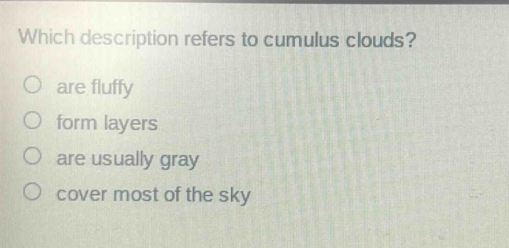 which description refers to cumulus clouds?\nare fluffy\nform layers\nare usually gray\ncover most of the sky