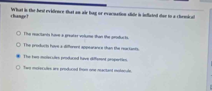 what is the best evidence that an air - bag or evacuation slide is inflated due to a chemical change?\nthe reactants have a greater volume than the products.\nthe products have a different appearance than the reactants.\nthe two molecules produced have different properties.\ntwo molecules are produced from one reactant molecule.