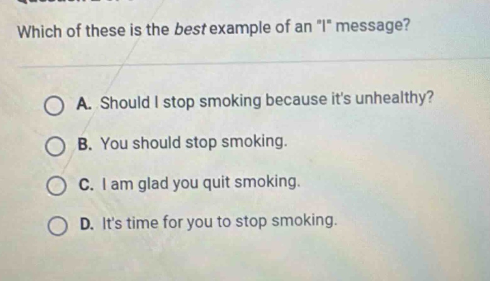 which of these is the best example of an \i\ message?\na. should i stop smoking because its unhealthy?\nb. you should stop smoking.\nc. i am glad you quit smoking.\nd. its time for you to stop smoking.