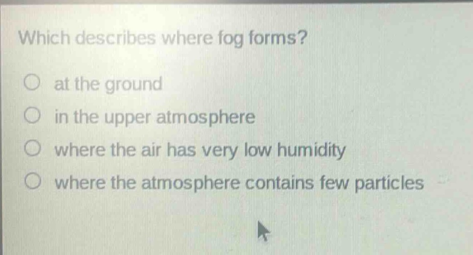 which describes where fog forms?\no at the ground\no in the upper atmosphere\no where the air has very low humidity\no where the atmosphere contains few particles