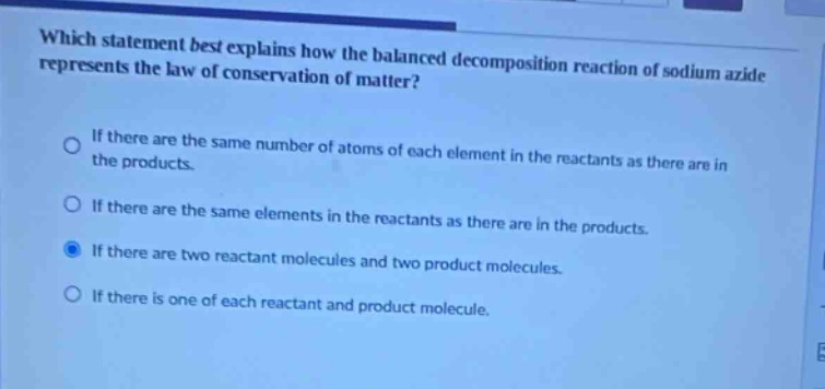 which statement best explains how the balanced decomposition reaction of sodium azide represents the law of conservation of matter?\nif there are the same number of atoms of each element in the reactants as there are in the products.\nif there are the same elements in the reactants as there are in the products.\nif there are two reactant molecules and two product molecules.\nif there is one of each reactant and product molecule.