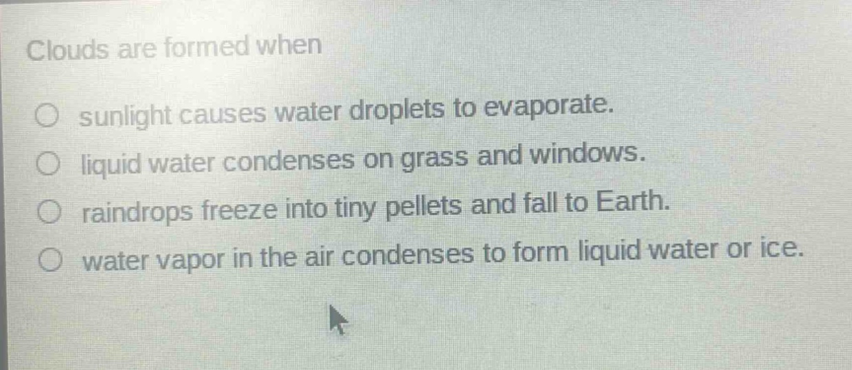 clouds are formed when\n○ sunlight causes water droplets to evaporate.\n○ liquid water condenses on grass and windows.\n○ raindrops freeze into tiny pellets and fall to earth.\n○ water vapor in the air condenses to form liquid water or ice.