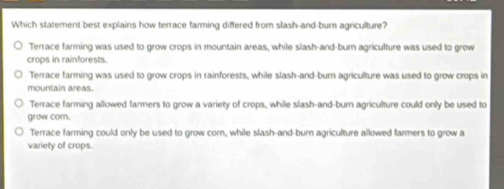 which statement best explains how terrace farming differed from slash - and - burn agriculture?\n○ terrace farming was used to grow crops in mountain areas, while slash - and - burn agriculture was used to grow crops in rainforests.\n○ terrace farming was used to grow crops in rainforests, while slash - and - burn agriculture was used to grow crops in mountain areas.\n○ terrace farming allowed farmers to grow a variety of crops, while slash - and - burn agriculture could only be used to grow corn.\n○ terrace farming could only be used to grow corn, while slash - and - burn agriculture allowed farmers to grow a variety of crops.