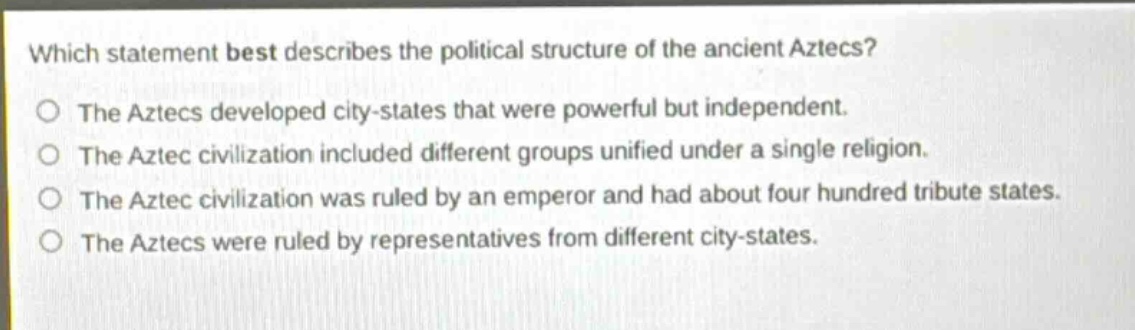 which statement best describes the political structure of the ancient aztecs?\nthe aztecs developed city - states that were powerful but independent.\nthe aztec civilization included different groups unified under a single religion.\nthe aztec civilization was ruled by an emperor and had about four hundred tribute states.\nthe aztecs were ruled by representatives from different city - states.