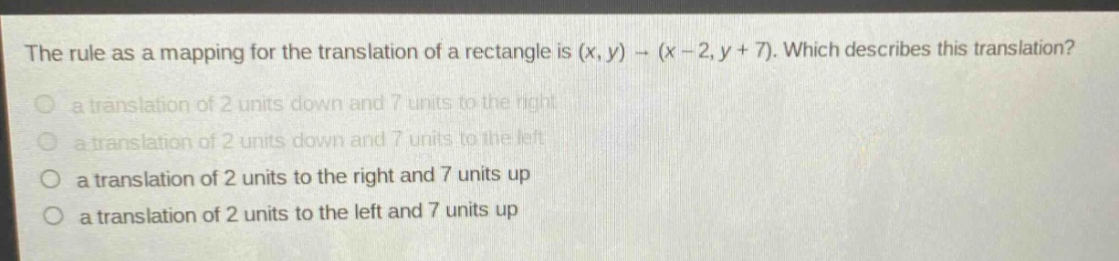 the rule as a mapping for the translation of a rectangle is (x, y) → (x - 2, y + 7). which describes this translation?\n a translation of 2 units down and 7 units to the right\n a translation of 2 units down and 7 units to the left\n a translation of 2 units to the right and 7 units up\n a translation of 2 units to the left and 7 units up