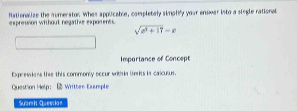 rationalize the numerator. when applicable, completely simplify your answer into a single rational expression without negative exponents. $sqrt{x^{2}+17}-x$ importance of concept expressions like this commonly occur within limits in calculus. question help: written example submit question