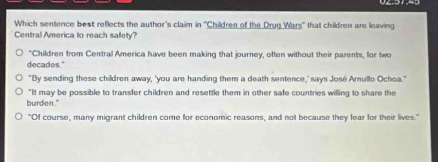 which sentence best reflects the authors claim in \children of the drug wars\ that children are leaving central america to reach safety?\n\children from central america have been making that journey, often without their parents, for two decades.\\n\by sending these children away, you are handing them a death sentence, says josé arnulfo ochoa.\\n\it may be possible to transfer children and resettle them in other safe countries willing to share the burden.\\n\of course, many migrant children come for economic reasons, and not because they fear for their lives.\