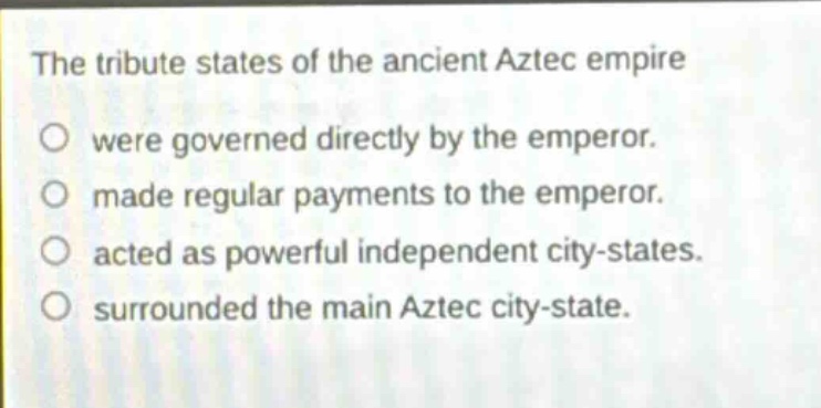 the tribute states of the ancient aztec empire\nwere governed directly by the emperor.\nmade regular payments to the emperor.\nacted as powerful independent city - states.\nsurrounded the main aztec city - state.