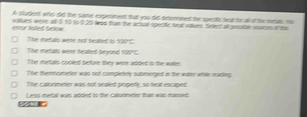 a student who did the same experiment that you did determined the specific heat for all of the metals. his values were all 0.10 to 0.20 less than the actual specific heat values. select all possible sources of this error listed below.\nthe metals were not heated to 100°c.\nthe metals were heated beyond 100°c.\nthe metals cooled before they were added to the water.\nthe thermometer was not completely submerged in the water while reading.\nthe calorimeter was not sealed properly, so heat escaped.\nless metal was added to the calorimeter than was massed.\ndone