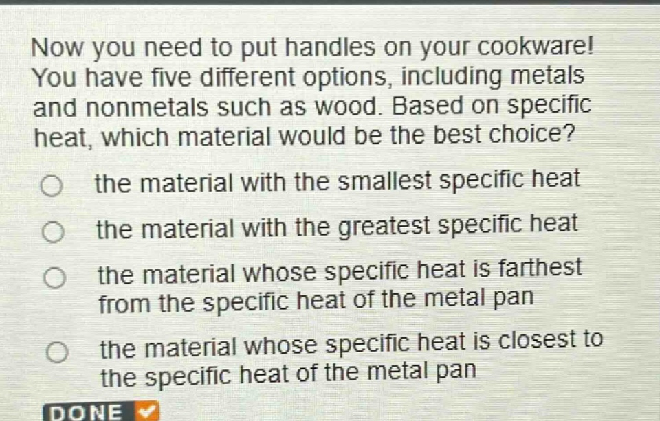 now you need to put handles on your cookware! you have five different options, including metals and nonmetals such as wood. based on specific heat, which material would be the best choice? the material with the smallest specific heat the material with the greatest specific heat the material whose specific heat is farthest from the specific heat of the metal pan the material whose specific heat is closest to the specific heat of the metal pan done