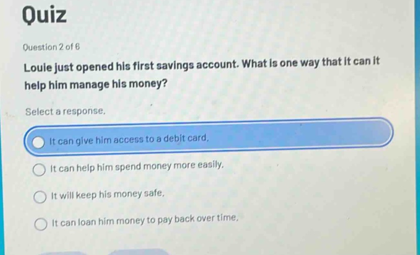 quiz\nquestion 2 of 8\nlouie just opened his first savings account. what is one way that it can it help him manage his money?\nselect a response.\nit can give him access to a debit card.\nit can help him spend money more easily.\nit will keep his money safe.\nit can loan him money to pay back over time.