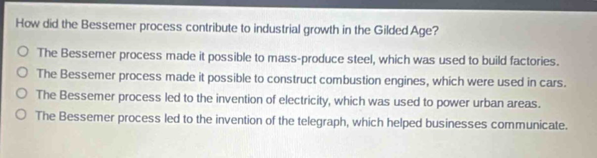 how did the bessemer process contribute to industrial growth in the gilded age?\nthe bessemer process made it possible to mass - produce steel, which was used to build factories.\nthe bessemer process made it possible to construct combustion engines, which were used in cars.\nthe bessemer process led to the invention of electricity, which was used to power urban areas.\nthe bessemer process led to the invention of the telegraph, which helped businesses communicate.