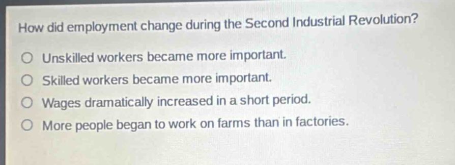 how did employment change during the second industrial revolution?\nunskilled workers became more important.\nskilled workers became more important.\nwages dramatically increased in a short period.\nmore people began to work on farms than in factories.