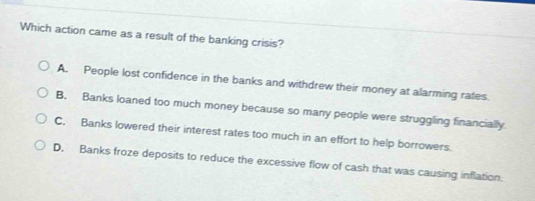 which action came as a result of the banking crisis?\na. people lost confidence in the banks and withdrew their money at alarming rates.\nb. banks loaned too much money because so many people were struggling financially.\nc. banks lowered their interest rates too much in an effort to help borrowers.\nd. banks froze deposits to reduce the excessive flow of cash that was causing inflation.