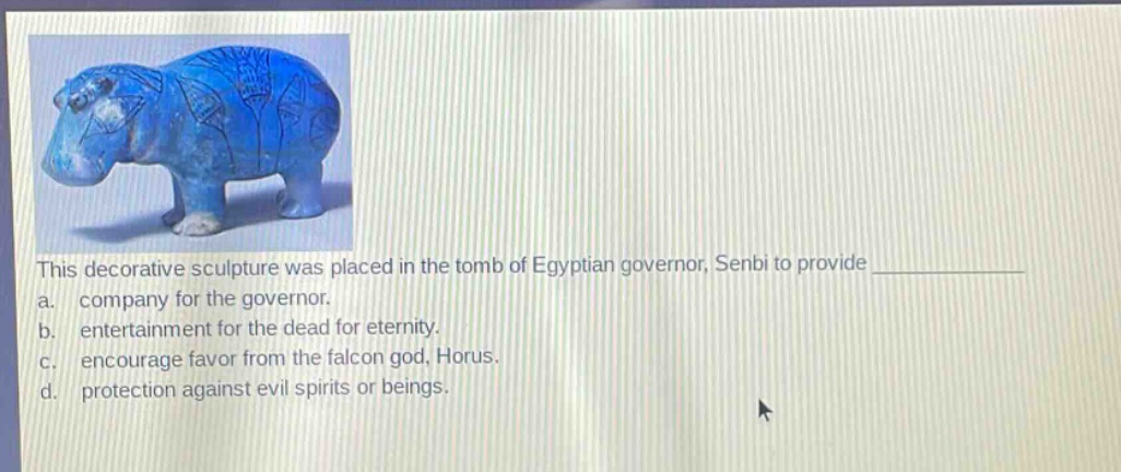 this decorative sculpture was placed in the tomb of egyptian governor, senbi to provide \na. company for the governor.\nb. entertainment for the dead for eternity.\nc. encourage favor from the falcon god, horus.\nd. protection against evil spirits or beings.