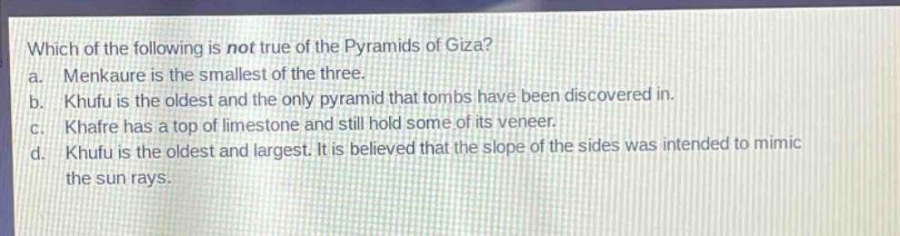 which of the following is not true of the pyramids of giza?\na. menkaure is the smallest of the three.\nb. khufu is the oldest and the only pyramid that tombs have been discovered in.\nc. khafre has a top of limestone and still hold some of its veneer.\nd. khufu is the oldest and largest. it is believed that the slope of the sides was intended to mimic the sun rays.