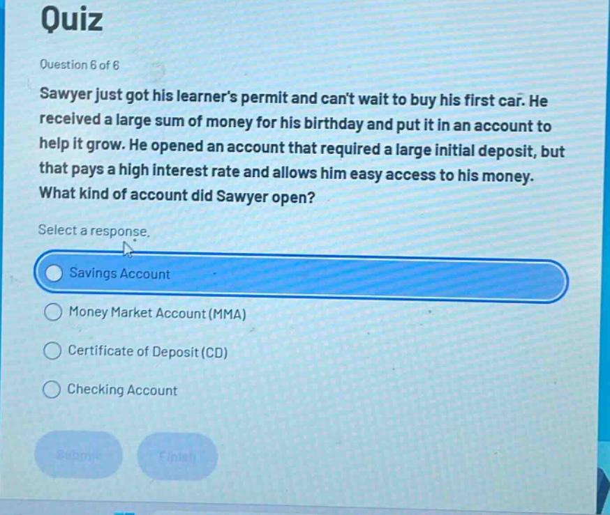 quiz\nquestion 6 of 6\nsawyer just got his learners permit and cant wait to buy his first car. he received a large sum of money for his birthday and put it in an account to help it grow. he opened an account that required a large initial deposit, but that pays a high interest rate and allows him easy access to his money. what kind of account did sawyer open?\nselect a response.\nsavings account\nmoney market account (mma)\ncertificate of deposit (cd)\nchecking account