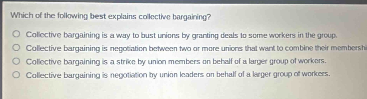 which of the following best explains collective bargaining?\ncollective bargaining is a way to bust unions by granting deals to some workers in the group.\ncollective bargaining is negotiation between two or more unions that want to combine their membership.\ncollective bargaining is a strike by union members on behalf of a larger group of workers.\ncollective bargaining is negotiation by union leaders on behalf of a larger group of workers.