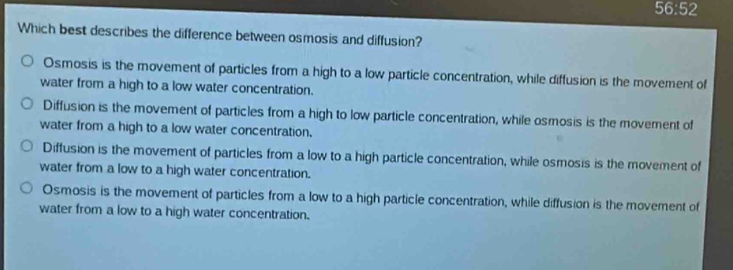 which best describes the difference between osmosis and diffusion?\nosmosis is the movement of particles from a high to a low particle concentration, while diffusion is the movement of water from a high to a low water concentration.\ndiffusion is the movement of particles from a high to low particle concentration, while osmosis is the movement of water from a high to a low water concentration.\ndiffusion is the movement of particles from a low to a high particle concentration, while osmosis is the movement of water from a low to a high water concentration.\nosmosis is the movement of particles from a low to a high particle concentration, while diffusion is the movement of water from a low to a high water concentration.