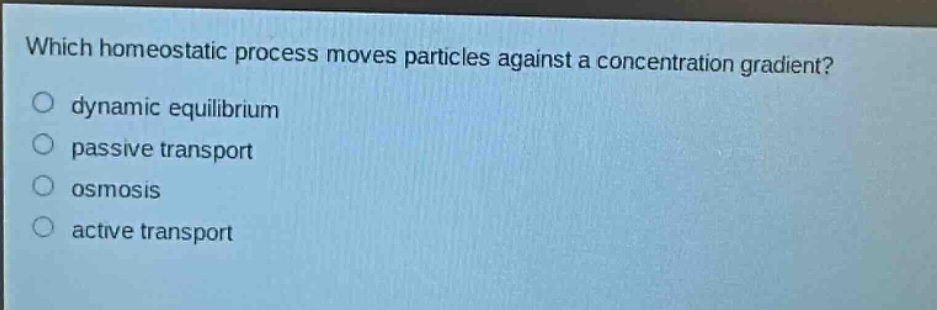which homeostatic process moves particles against a concentration gradient?\n○ dynamic equilibrium\n○ passive transport\n○ osmosis\n○ active transport