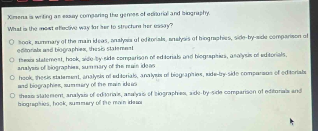 ximena is writing an essay comparing the genres of editorial and biography. what is the most effective way for her to structure her essay?\n○ hook, summary of the main ideas, analysis of editorials, analysis of biographies, side - by - side comparison of editorials and biographies, thesis statement\n○ thesis statement, hook, side - by - side comparison of editorials and biographies, analysis of editorials, analysis of biographies, summary of the main ideas\n○ hook, thesis statement, analysis of editorials, analysis of biographies, side - by - side comparison of editorials and biographies, summary of the main ideas\n○ thesis statement, analysis of editorials, analysis of biographies, side - by - side comparison of editorials and biographies, hook, summary of the main ideas