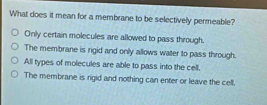 what does it mean for a membrane to be selectively permeable?\nonly certain molecules are allowed to pass through.\nthe membrane is rigid and only allows water to pass through.\nall types of molecules are able to pass into the cell.\nthe membrane is rigid and nothing can enter or leave the cell.