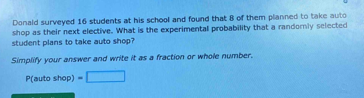donald surveyed 16 students at his school and found that 8 of them planned to take auto shop as their next elective. what is the experimental probability that a randomly selected student plans to take auto shop? simplify your answer and write it as a fraction or whole number. p(auto shop) =