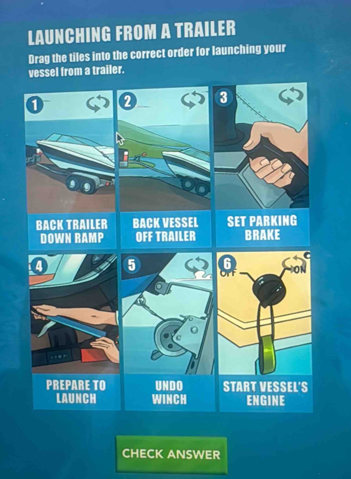 launching from a trailer\ndrag the tiles into the correct order for launching your vessel from a trailer.\n1 back trailer down ramp\n2 back vessel off trailer\n3 set parking brake\n4 prepare to launch\n5 undo winch\n6 start vessels engine\ncheck answer
