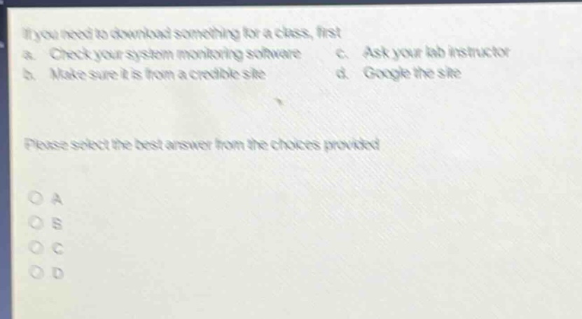 if you need to download something for a class, first\na. check your system monitoring software c. ask your lab instructor\nb. make sure it is from a credible site d. google the site\nplease select the best answer from the choices provided\no a\no b\no c\no d