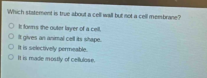 which statement is true about a cell wall but not a cell membrane?\nit forms the outer layer of a cell.\nit gives an animal cell its shape.\nit is selectively permeable.\nit is made mostly of cellulose.