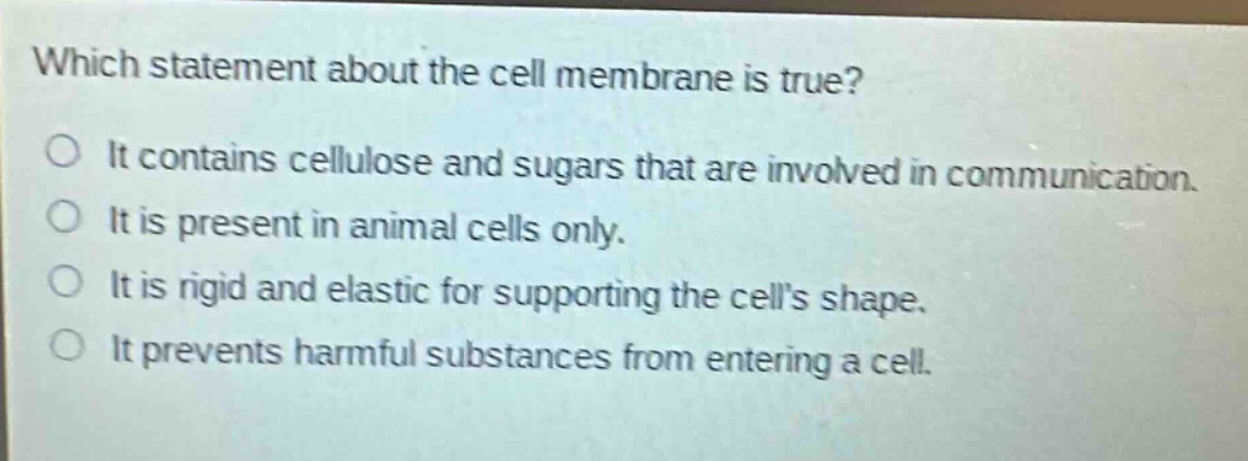 which statement about the cell membrane is true?\no it contains cellulose and sugars that are involved in communication.\no it is present in animal cells only.\no it is rigid and elastic for supporting the cells shape.\no it prevents harmful substances from entering a cell.