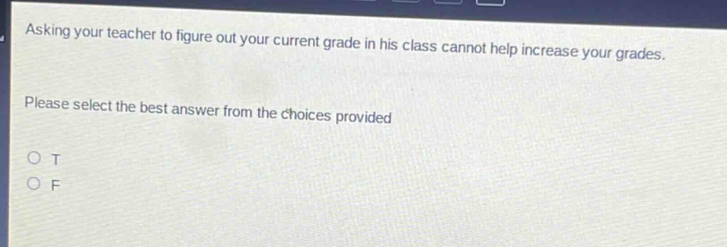 asking your teacher to figure out your current grade in his class cannot help increase your grades. please select the best answer from the choices provided\no t\no f