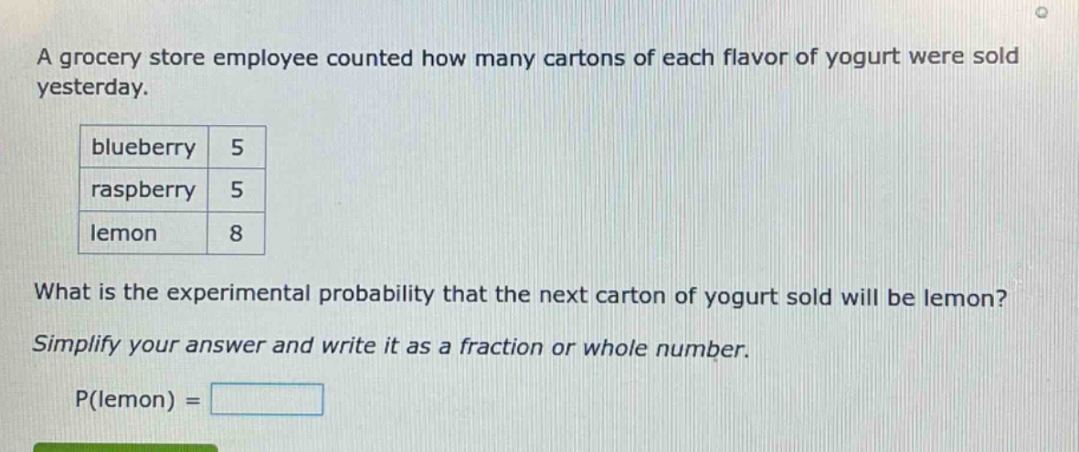a grocery store employee counted how many cartons of each flavor of yogurt were sold yesterday.\nblueberry 5\nraspberry 5\nlemon 8\nwhat is the experimental probability that the next carton of yogurt sold will be lemon?\nsimplify your answer and write it as a fraction or whole number.\np(lemon) =