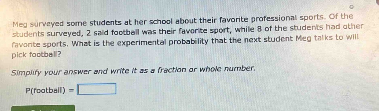 meg surveyed some students at her school about their favorite professional sports. of the students surveyed, 2 said football was their favorite sport, while 8 of the students had other favorite sports. what is the experimental probability that the next student meg talks to will pick football? simplify your answer and write it as a fraction or whole number. p(football) =