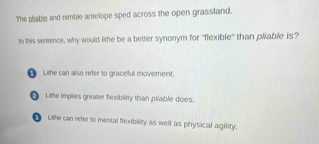 the pliable and nimble antelope sped across the open grassland.\nin this sentence, why would lithe be a better synonym for \flexible\ than pliable is?\n1 lithe can also refer to graceful movement.\n2 lithe implies greater flexibility than pliable does.\n3 lithe can refer to mental flexibility as well as physical agility.