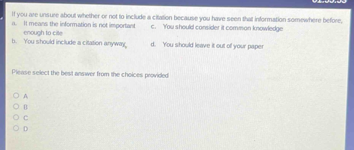if you are unsure about whether or not to include a citation because you have seen that information somewhere before, a. it means the information is not important enough to cite c. you should consider it common knowledge b. you should include a citation anyway d. you should leave it out of your paper please select the best answer from the choices provided