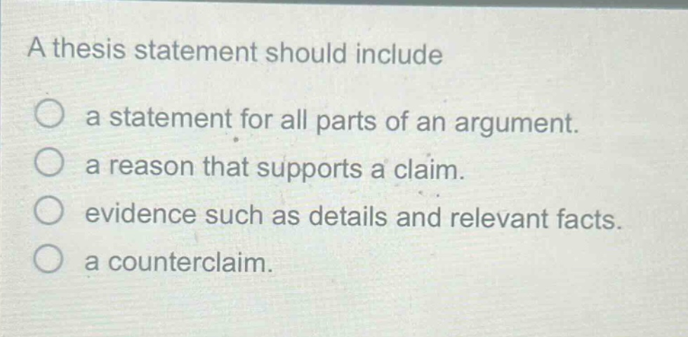 a thesis statement should include\n○ a statement for all parts of an argument.\n○ a reason that supports a claim.\n○ evidence such as details and relevant facts.\n○ a counterclaim.