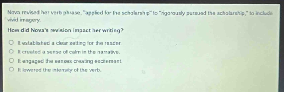 nova revised her verb phrase, \applied for the scholarship\ to \rigorously pursued the scholarship,\ to include vivid imagery.\nhow did novas revision impact her writing?\no it established a clear setting for the reader.\no it created a sense of calm in the narrative.\no it engaged the senses creating excitement.\no it lowered the intensity of the verb.