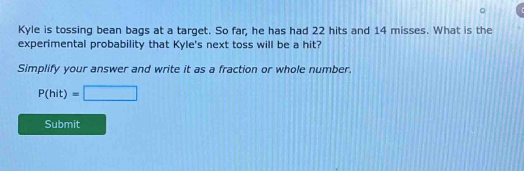 kyle is tossing bean bags at a target. so far, he has had 22 hits and 14 misses. what is the experimental probability that kyles next toss will be a hit? simplify your answer and write it as a fraction or whole number. p(hit) =