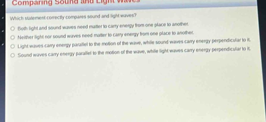 comparing sound and light waves\nwhich statement correctly compares sound and light waves?\n○ both light and sound waves need matter to carry energy from one place to another.\n○ neither light nor sound waves need matter to carry energy from one place to another.\n○ light waves carry energy parallel to the motion of the wave, while sound waves carry energy perpendicular to it.\n○ sound waves carry energy parallel to the motion of the wave, while light waves carry energy perpendicular to it.