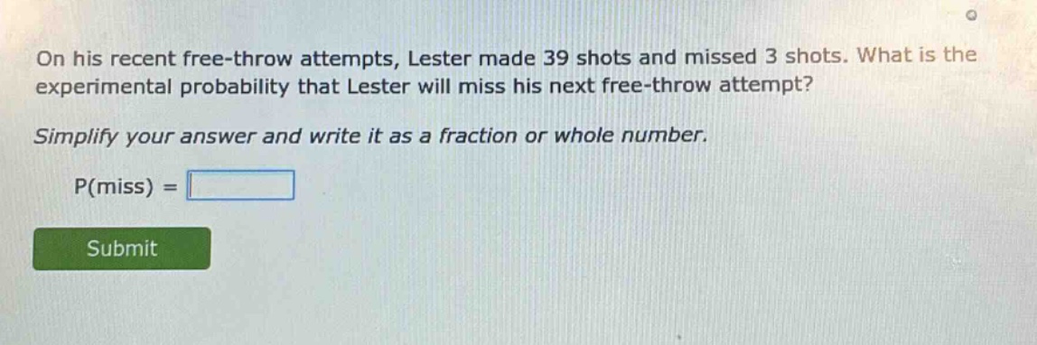 on his recent free - throw attempts, lester made 39 shots and missed 3 shots. what is the experimental probability that lester will miss his next free - throw attempt? simplify your answer and write it as a fraction or whole number. p(miss) =