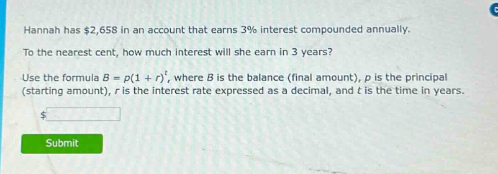 hannah has $2,658 in an account that earns 3% interest compounded annually. to the nearest cent, how much interest will she earn in 3 years? use the formula $b = p(1 + r)^t$, where $b$ is the balance (final amount), $p$ is the principal (starting amount), $r$ is the interest rate expressed as a decimal, and $t$ is the time in years.