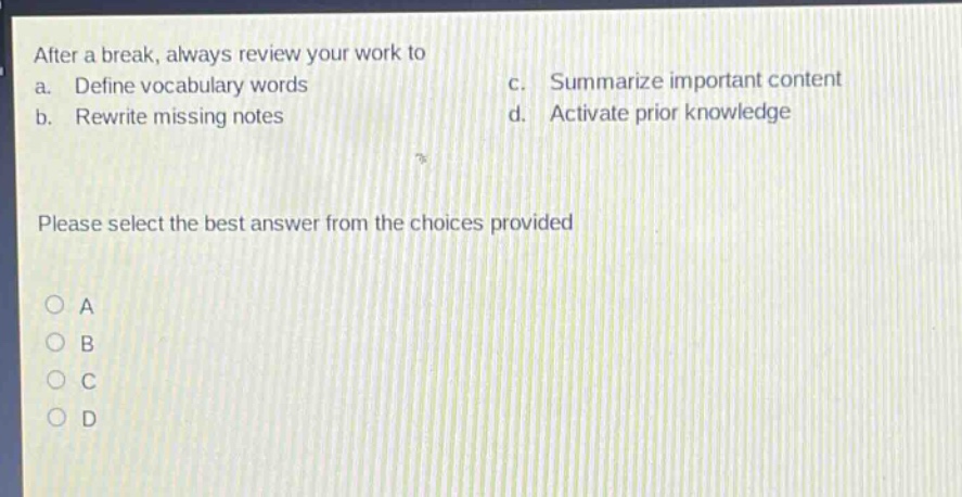 after a break, always review your work to\na. define vocabulary words\nc. summarize important content\nb. rewrite missing notes\nd. activate prior knowledge\nplease select the best answer from the choices provided\na\nb\nc\nd