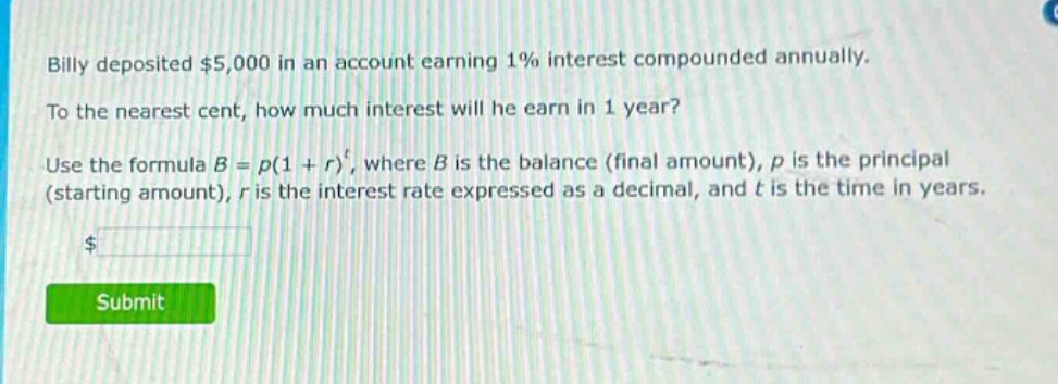 billy deposited $5,000 in an account earning 1% interest compounded annually. to the nearest cent, how much interest will he earn in 1 year? use the formula $b = p(1 + r)^t$, where $b$ is the balance (final amount), $p$ is the principal (starting amount), $r$ is the interest rate expressed as a decimal, and $t$ is the time in years.