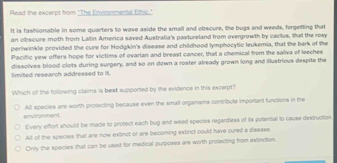 read the excerpt from \the environmental ethic.\\nit is fashionable in some quarters to wave aside the small and obscure, the bugs and weeds, forgetting that an obscure moth from latin america saved australias pastureland from overgrowth by cactus, that the rosy periwinkle provided the cure for hodgkins disease and childhood lymphocytic leukemia, that the bark of the pacific yew offers hope for victims of ovarian and breast cancer, that a chemical from the saliva of leeches dissolves blood clots during surgery, and so on down a roster already grown long and illustrious despite the limited research addressed to it.\nwhich of the following claims is best supported by the evidence in this excerpt?\nall species are worth protecting because even the small organisms contribute important functions in the environment.\nevery effort should be made to protect each bug and weed species regardless of its potential to cause destruction.\nall of the species that are now extinct or are becoming extinct could have cured a disease.\nonly the species that can be used for medical purposes are worth protecting from extinction.