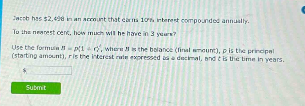 jacob has $2,498 in an account that earns 10% interest compounded annually. to the nearest cent, how much will he have in 3 years? use the formula $b = p(1 + r)^t$, where $b$ is the balance (final amount), $p$ is the principal (starting amount), $r$ is the interest rate expressed as a decimal, and $t$ is the time in years.